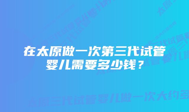 在太原做一次第三代试管婴儿需要多少钱？