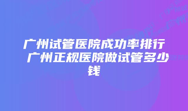 广州试管医院成功率排行 广州正规医院做试管多少钱