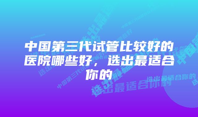 中国第三代试管比较好的医院哪些好，选出最适合你的