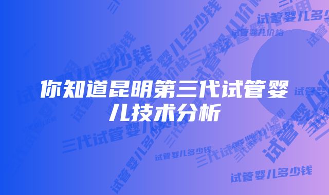 你知道昆明第三代试管婴儿技术分析