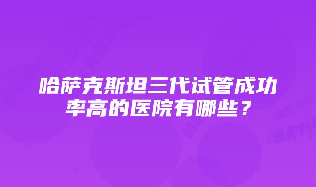 哈萨克斯坦三代试管成功率高的医院有哪些？