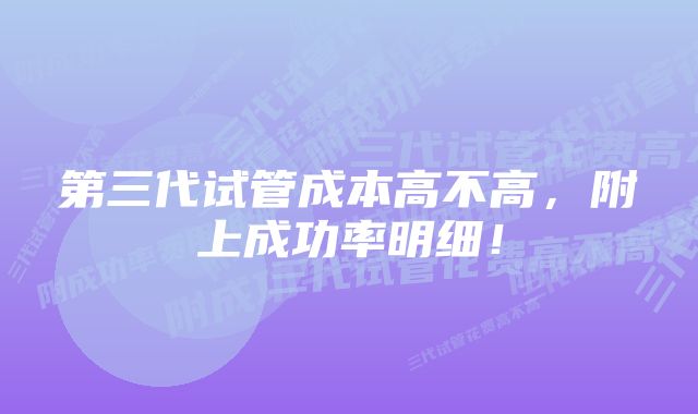 第三代试管成本高不高，附上成功率明细！