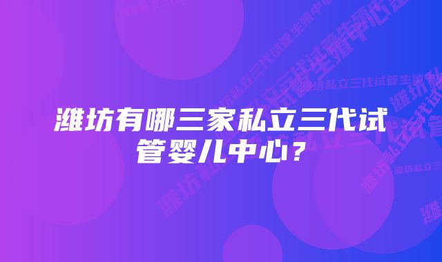 潍坊有哪三家私立三代试管婴儿中心？