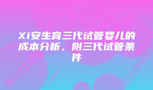 Xi安生育三代试管婴儿的成本分析，附三代试管条件