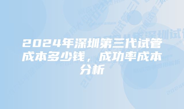 2024年深圳第三代试管成本多少钱，成功率成本分析