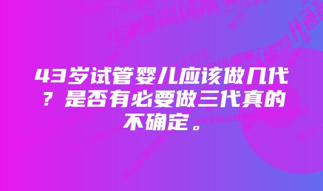 43岁试管婴儿应该做几代？是否有必要做三代真的不确定。