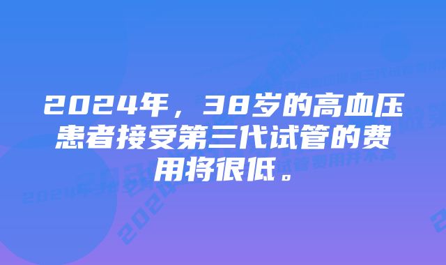 2024年，38岁的高血压患者接受第三代试管的费用将很低。