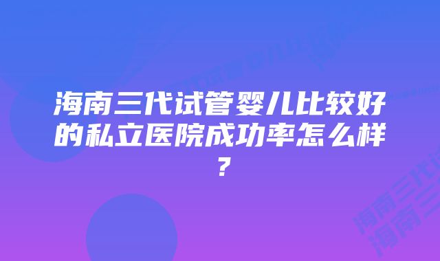 海南三代试管婴儿比较好的私立医院成功率怎么样？