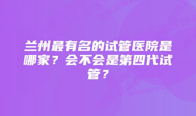 兰州最有名的试管医院是哪家？会不会是第四代试管？