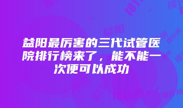 益阳最厉害的三代试管医院排行榜来了，能不能一次便可以成功