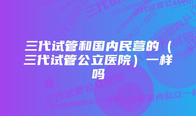 三代试管和国内民营的（三代试管公立医院）一样吗