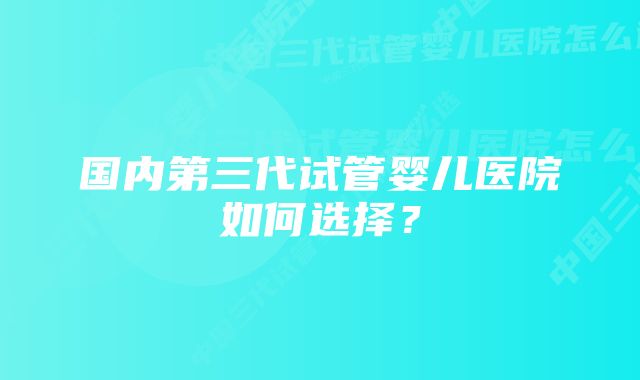 国内第三代试管婴儿医院如何选择？