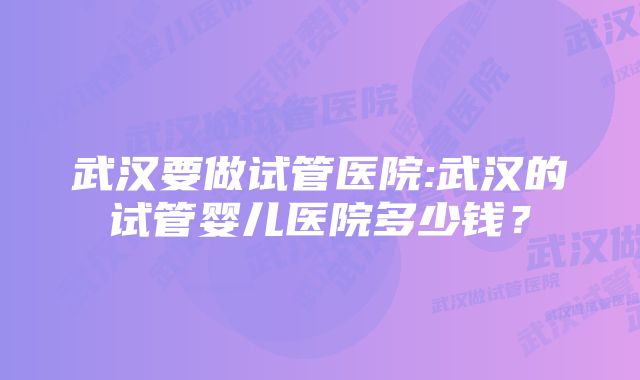 武汉要做试管医院:武汉的试管婴儿医院多少钱？