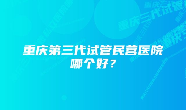 重庆第三代试管民营医院哪个好？