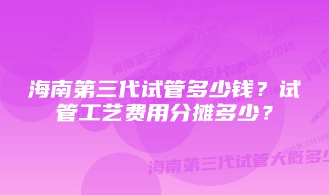 海南第三代试管多少钱？试管工艺费用分摊多少？