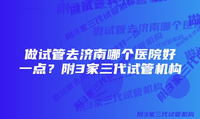 做试管去济南哪个医院好一点？附3家三代试管机构