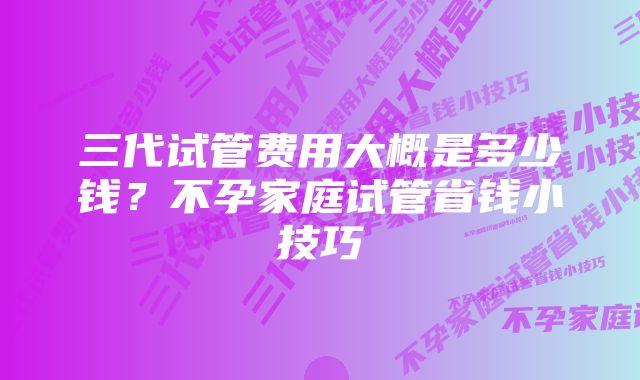 三代试管费用大概是多少钱？不孕家庭试管省钱小技巧