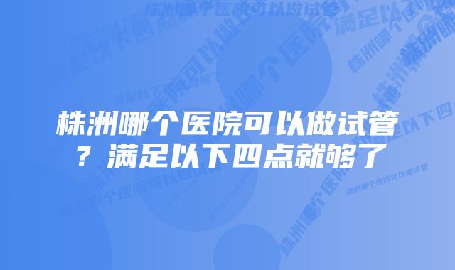 株洲哪个医院可以做试管？满足以下四点就够了