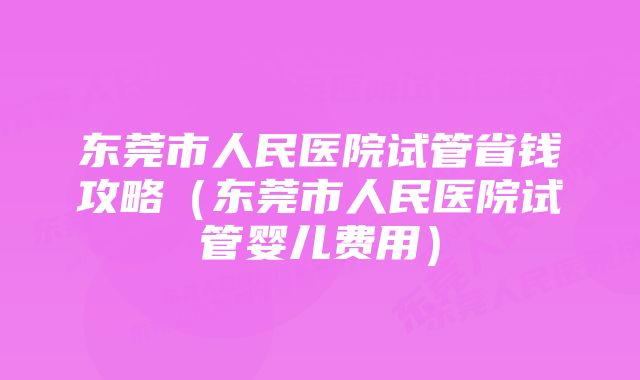 东莞市人民医院试管省钱攻略（东莞市人民医院试管婴儿费用）