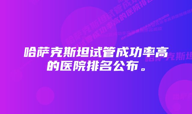 哈萨克斯坦试管成功率高的医院排名公布。