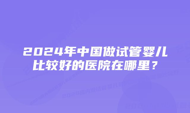 2024年中国做试管婴儿比较好的医院在哪里？