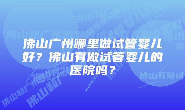 佛山广州哪里做试管婴儿好？佛山有做试管婴儿的医院吗？