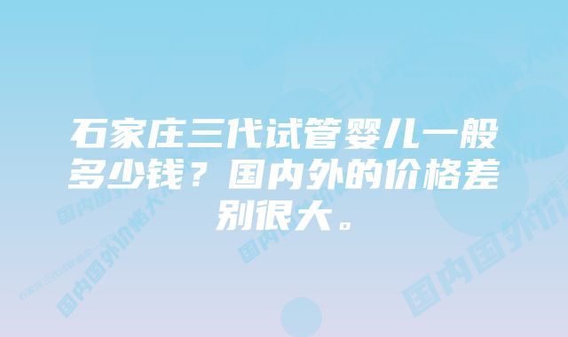 石家庄三代试管婴儿一般多少钱？国内外的价格差别很大。