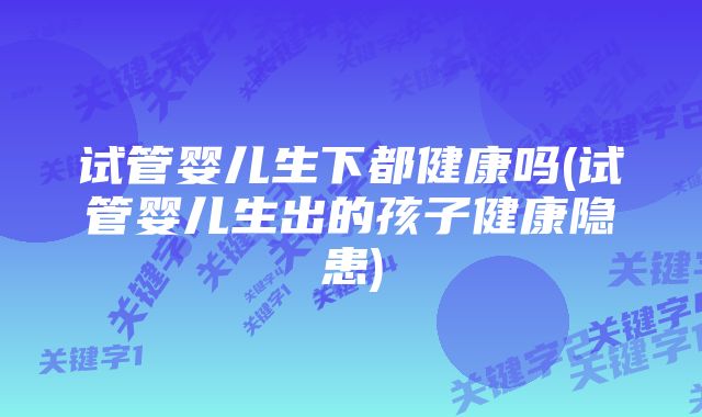 试管婴儿生下都健康吗(试管婴儿生出的孩子健康隐患)