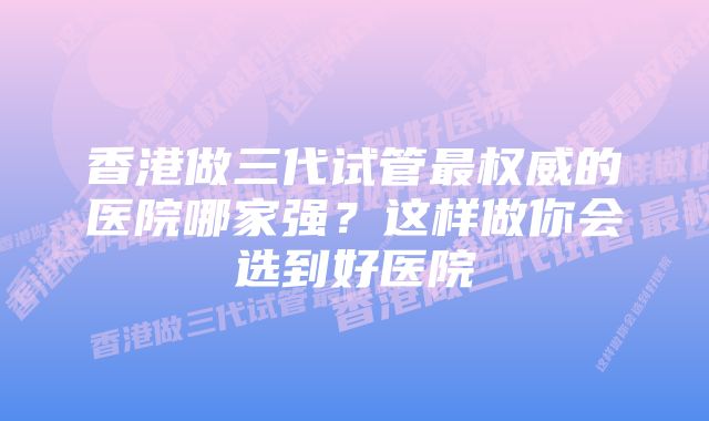 香港做三代试管最权威的医院哪家强？这样做你会选到好医院