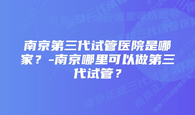 南京第三代试管医院是哪家？-南京哪里可以做第三代试管？