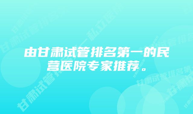 由甘肃试管排名第一的民营医院专家推荐。