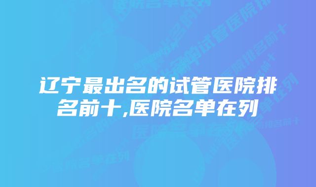 辽宁最出名的试管医院排名前十,医院名单在列