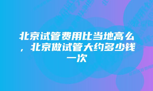 北京试管费用比当地高么，北京做试管大约多少钱一次