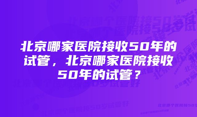 北京哪家医院接收50年的试管，北京哪家医院接收50年的试管？