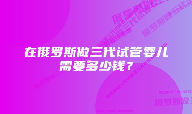 在俄罗斯做三代试管婴儿需要多少钱？