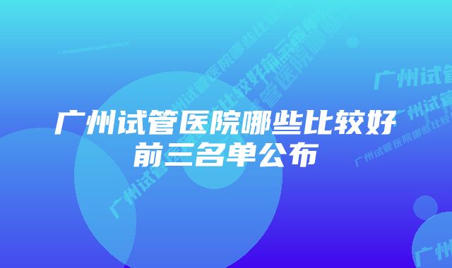 广州试管医院哪些比较好前三名单公布