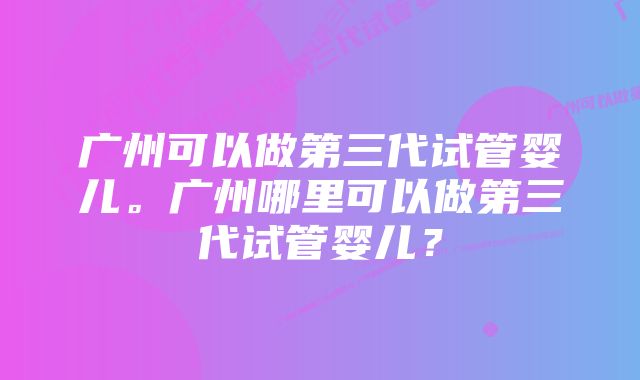 广州可以做第三代试管婴儿。广州哪里可以做第三代试管婴儿？