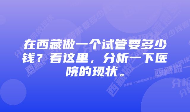 在西藏做一个试管要多少钱？看这里，分析一下医院的现状。