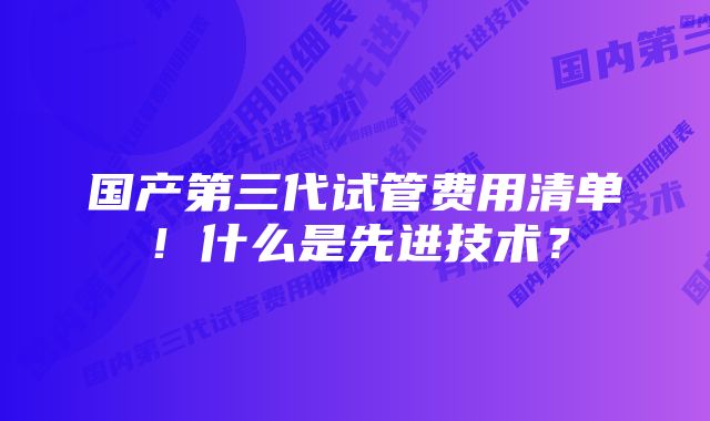 国产第三代试管费用清单！什么是先进技术？