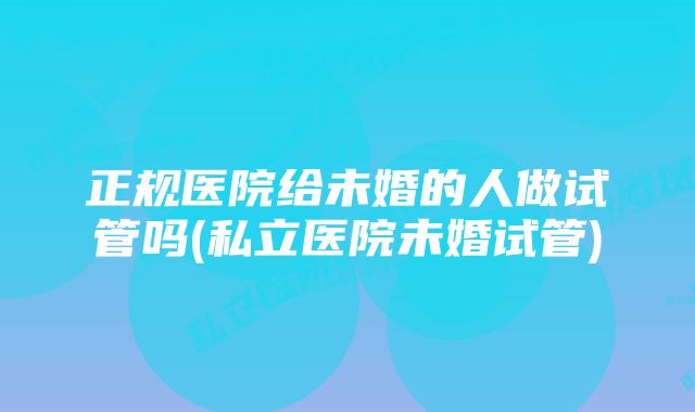 正规医院给未婚的人做试管吗(私立医院未婚试管)