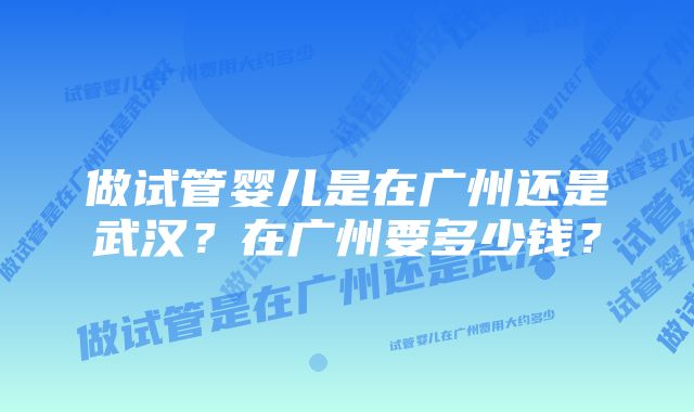 做试管婴儿是在广州还是武汉？在广州要多少钱？