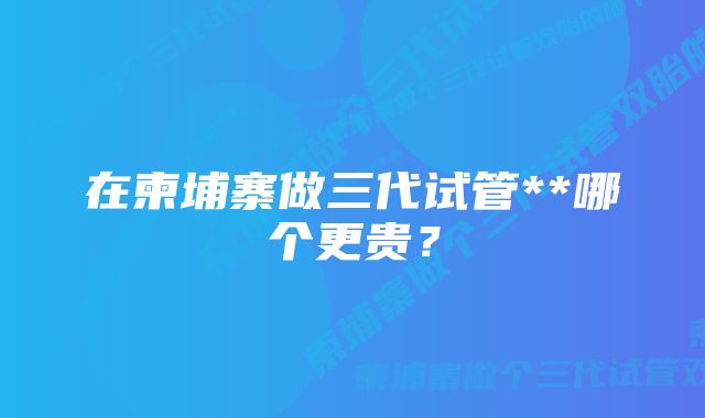 在柬埔寨做三代试管**哪个更贵？