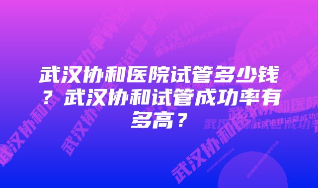 武汉协和医院试管多少钱？武汉协和试管成功率有多高？