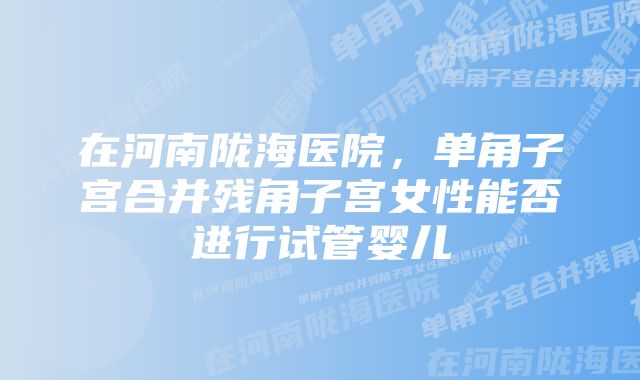 在河南陇海医院，单角子宫合并残角子宫女性能否进行试管婴儿