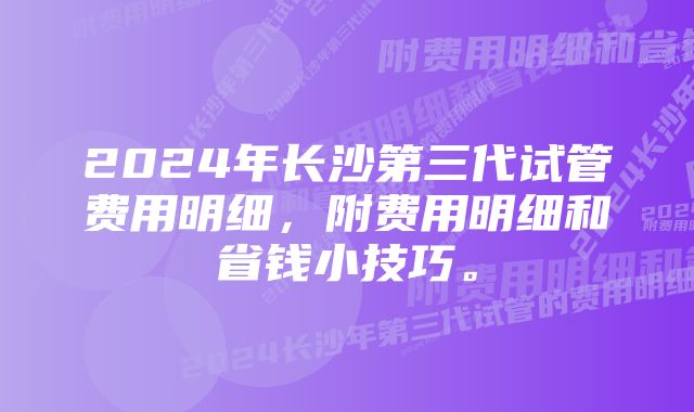 2024年长沙第三代试管费用明细，附费用明细和省钱小技巧。