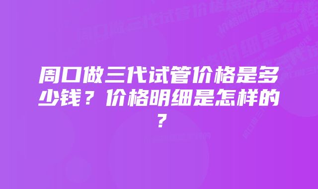 周口做三代试管价格是多少钱？价格明细是怎样的？