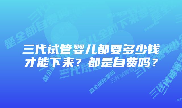 三代试管婴儿都要多少钱才能下来？都是自费吗？