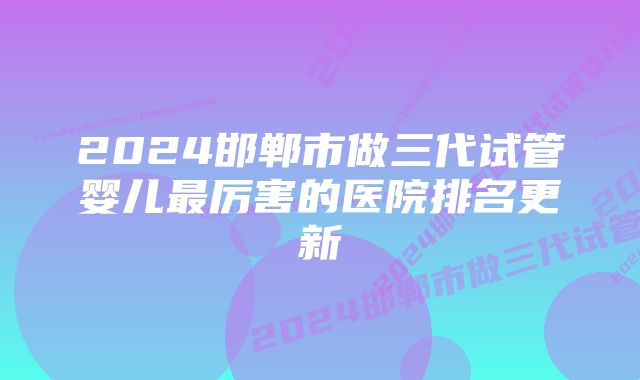 2024邯郸市做三代试管婴儿最厉害的医院排名更新