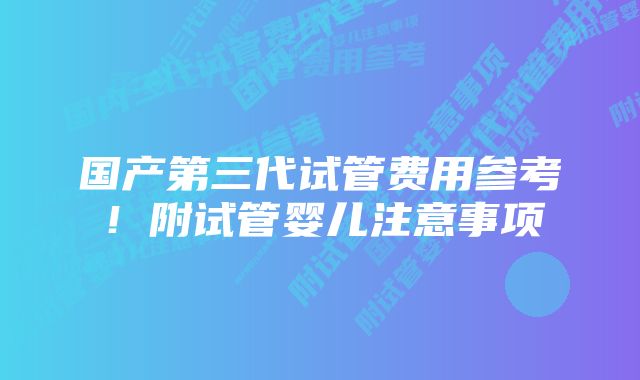 国产第三代试管费用参考！附试管婴儿注意事项