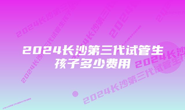 2024长沙第三代试管生孩子多少费用